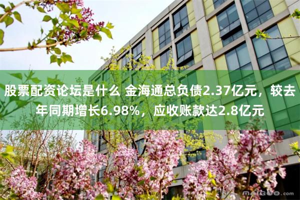 股票配资论坛是什么 金海通总负债2.37亿元，较去年同期增长6.98%，应收账款达2.8亿元