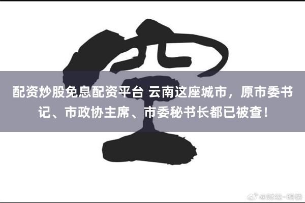 配资炒股免息配资平台 云南这座城市，原市委书记、市政协主席、市委秘书长都已被查！