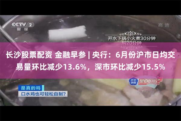 长沙股票配资 金融早参 | 央行：6月份沪市日均交易量环比减少13.6%，深市环比减少15.5%