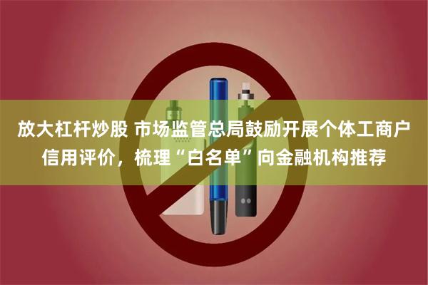 放大杠杆炒股 市场监管总局鼓励开展个体工商户信用评价，梳理“白名单”向金融机构推荐