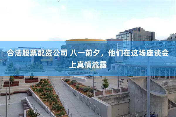 合法股票配资公司 八一前夕，他们在这场座谈会上真情流露