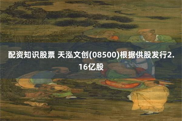 配资知识股票 天泓文创(08500)根据供股发行2.16亿股