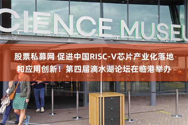 股票私募网 促进中国RISC-V芯片产业化落地和应用创新！第四届滴水湖论坛在临港举办