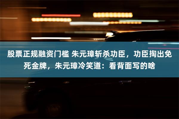 股票正规融资门槛 朱元璋斩杀功臣，功臣掏出免死金牌，朱元璋冷笑道：看背面写的啥