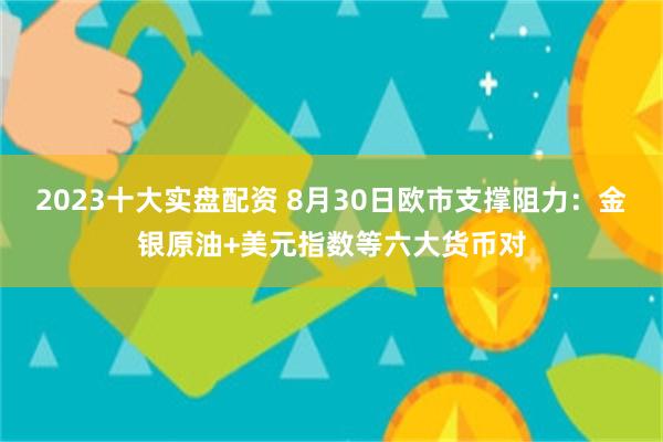 2023十大实盘配资 8月30日欧市支撑阻力：金银原油+美元指数等六大货币对