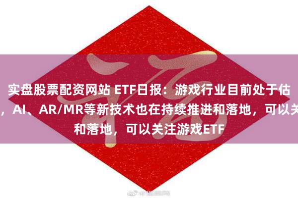 实盘股票配资网站 ETF日报：游戏行业目前处于估值历史低位，AI、AR/MR等新技术也在持续推进和落地，可以关注游戏ETF