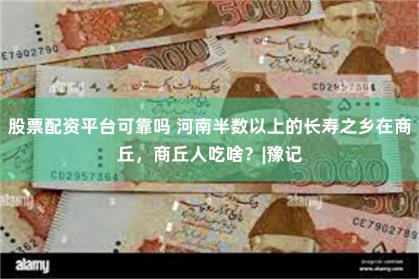 股票配资平台可靠吗 河南半数以上的长寿之乡在商丘，商丘人吃啥？|豫记