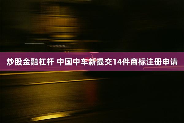 炒股金融杠杆 中国中车新提交14件商标注册申请