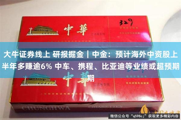 大牛证券线上 研报掘金｜中金：预计海外中资股上半年多赚逾6% 中车、携程、比亚迪等业绩或超预期