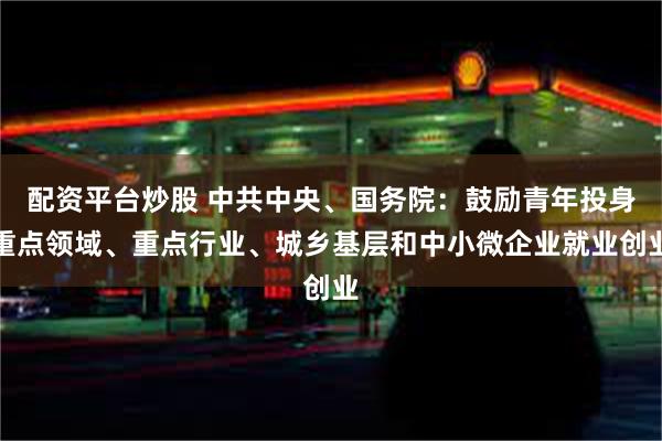 配资平台炒股 中共中央、国务院：鼓励青年投身重点领域、重点行业、城乡基层和中小微企业就业创业