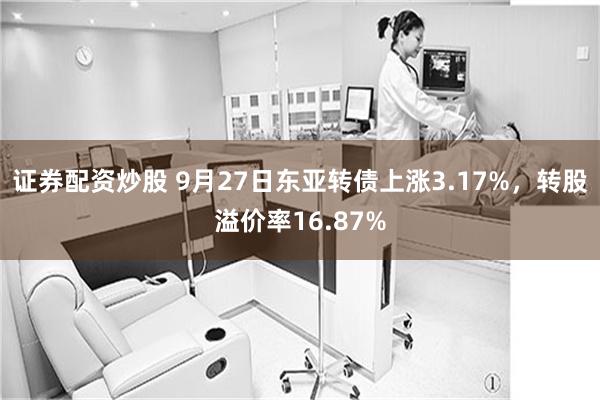 证券配资炒股 9月27日东亚转债上涨3.17%，转股溢价率16.87%