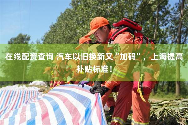 在线配资查询 汽车以旧换新又“加码”，上海提高补贴标准！