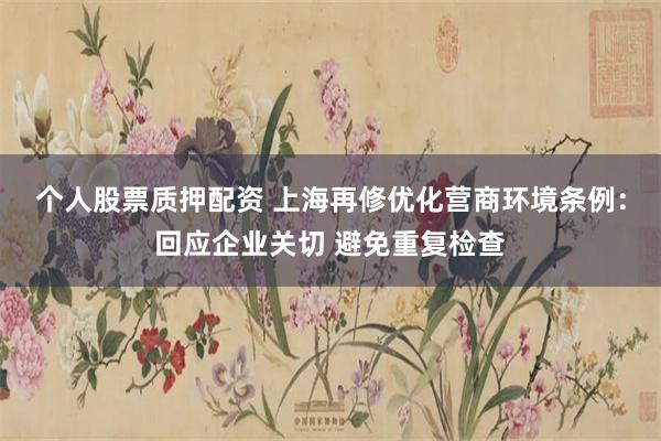 个人股票质押配资 上海再修优化营商环境条例：回应企业关切 避免重复检查