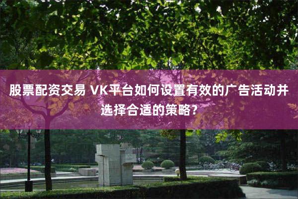 股票配资交易 VK平台如何设置有效的广告活动并选择合适的策略？