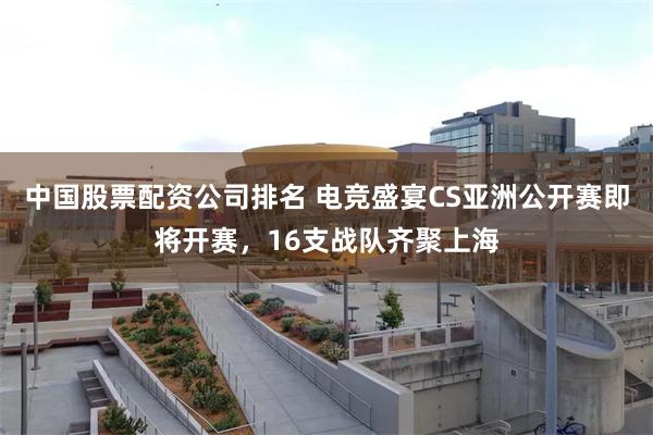 中国股票配资公司排名 电竞盛宴CS亚洲公开赛即将开赛，16支战队齐聚上海