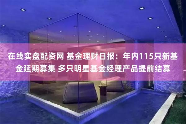 在线实盘配资网 基金理财日报：年内115只新基金延期募集 多只明星基金经理产品提前结募