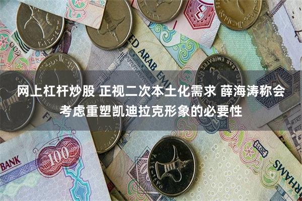 网上杠杆炒股 正视二次本土化需求 薛海涛称会考虑重塑凯迪拉克形象的必要性