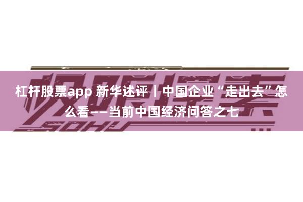 杠杆股票app 新华述评丨中国企业“走出去”怎么看——当前中国经济问答之七