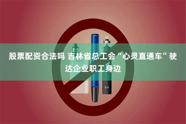 股票配资合法吗 吉林省总工会“心灵直通车”驶达企业职工身边