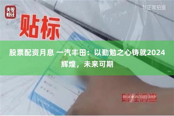 股票配资月息 一汽丰田：以勤勉之心铸就2024辉煌，未来可期