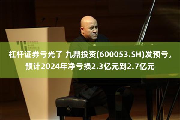 杠杆证券亏光了 九鼎投资(600053.SH)发预亏，预计2024年净亏损2.3亿元到2.7亿元