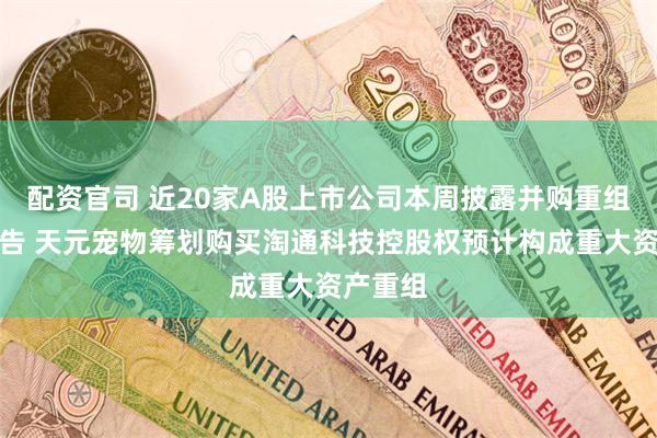 配资官司 近20家A股上市公司本周披露并购重组最新公告 天元宠物筹划购买淘通科技控股权预计构成重大资产重组