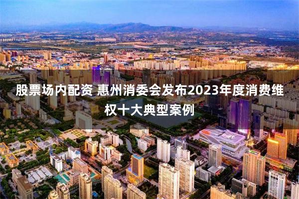 股票场内配资 惠州消委会发布2023年度消费维权十大典型案例