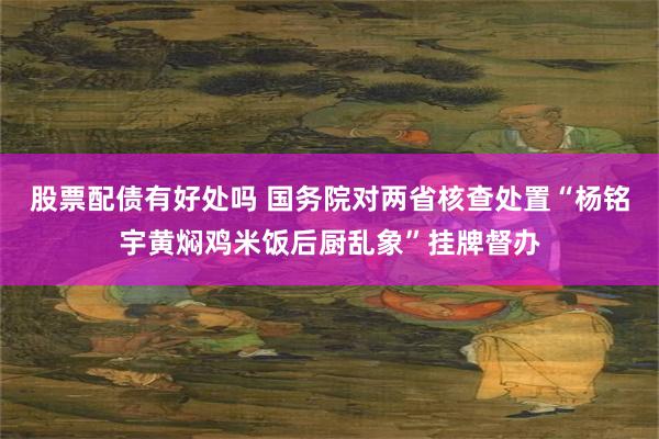 股票配债有好处吗 国务院对两省核查处置“杨铭宇黄焖鸡米饭后厨乱象”挂牌督办