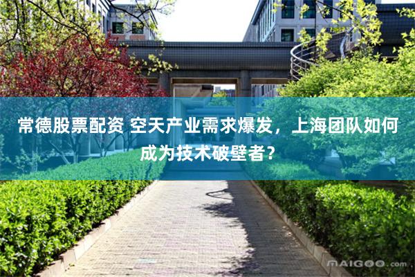 常德股票配资 空天产业需求爆发，上海团队如何成为技术破壁者？