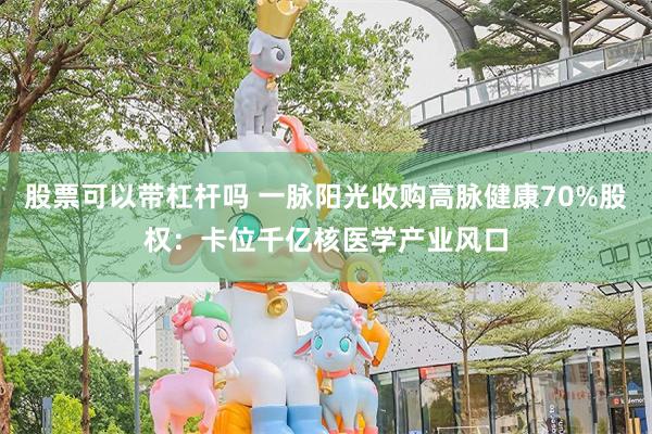 股票可以带杠杆吗 一脉阳光收购高脉健康70%股权：卡位千亿核医学产业风口